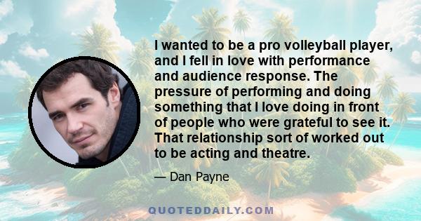 I wanted to be a pro volleyball player, and I fell in love with performance and audience response. The pressure of performing and doing something that I love doing in front of people who were grateful to see it. That