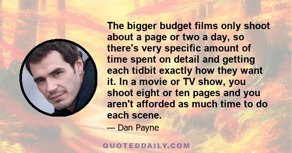 The bigger budget films only shoot about a page or two a day, so there's very specific amount of time spent on detail and getting each tidbit exactly how they want it. In a movie or TV show, you shoot eight or ten pages 