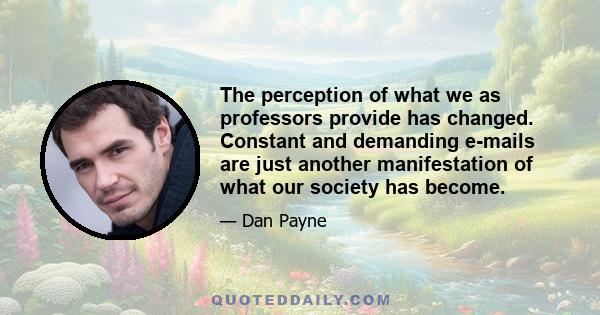 The perception of what we as professors provide has changed. Constant and demanding e-mails are just another manifestation of what our society has become.