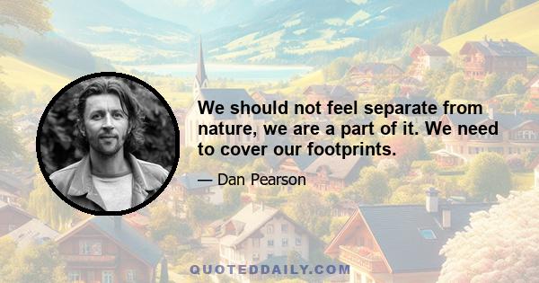 We should not feel separate from nature, we are a part of it. We need to cover our footprints.