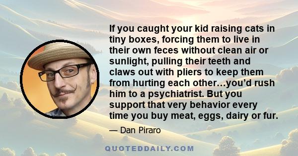 If you caught your kid raising cats in tiny boxes, forcing them to live in their own feces without clean air or sunlight, pulling their teeth and claws out with pliers to keep them from hurting each other…you’d rush him 