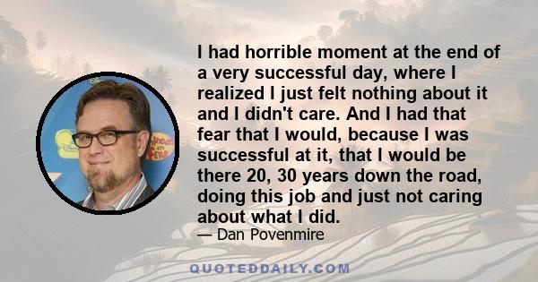 I had horrible moment at the end of a very successful day, where I realized I just felt nothing about it and I didn't care. And I had that fear that I would, because I was successful at it, that I would be there 20, 30