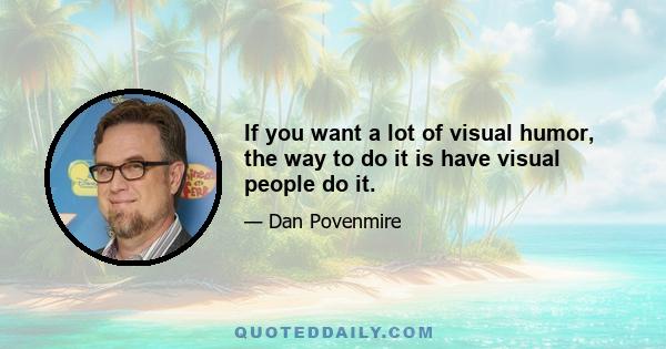 If you want a lot of visual humor, the way to do it is have visual people do it.