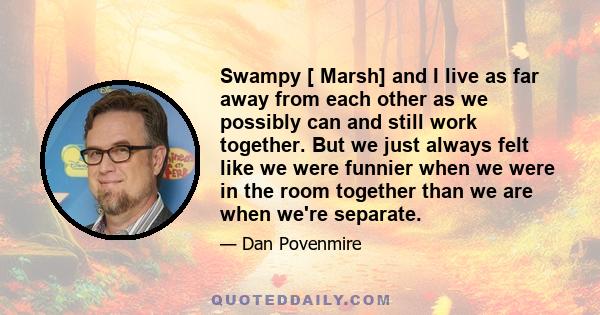 Swampy [ Marsh] and I live as far away from each other as we possibly can and still work together. But we just always felt like we were funnier when we were in the room together than we are when we're separate.