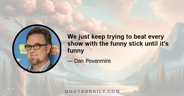 We just keep trying to beat every show with the funny stick until it's funny