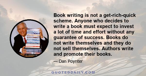 Book writing is not a get-rich-quick scheme. Anyone who decides to write a book must expect to invest a lot of time and effort without any guarantee of success. Books do not write themselves and they do not sell