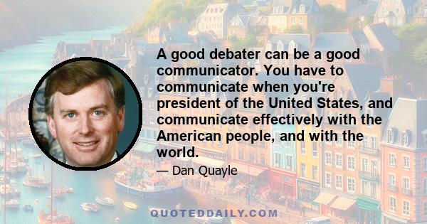 A good debater can be a good communicator. You have to communicate when you're president of the United States, and communicate effectively with the American people, and with the world.