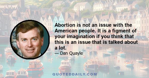 Abortion is not an issue with the American people. It is a figment of your imagination if you think that this is an issue that is talked about a lot.