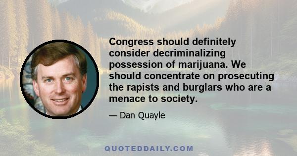 Congress should definitely consider decriminalizing possession of marijuana. We should concentrate on prosecuting the rapists and burglars who are a menace to society.