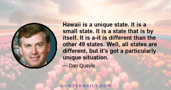 Hawaii is a unique state. It is a small state. It is a state that is by itself. It is a-it is different than the other 49 states. Well, all states are different, but it's got a particularly unique situation.