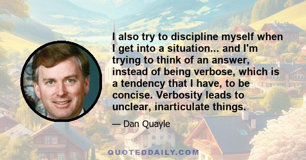 I also try to discipline myself when I get into a situation... and I'm trying to think of an answer, instead of being verbose, which is a tendency that I have, to be concise. Verbosity leads to unclear, inarticulate