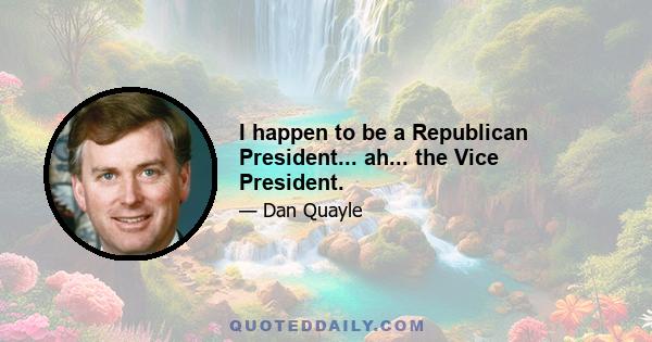 I happen to be a Republican President... ah... the Vice President.