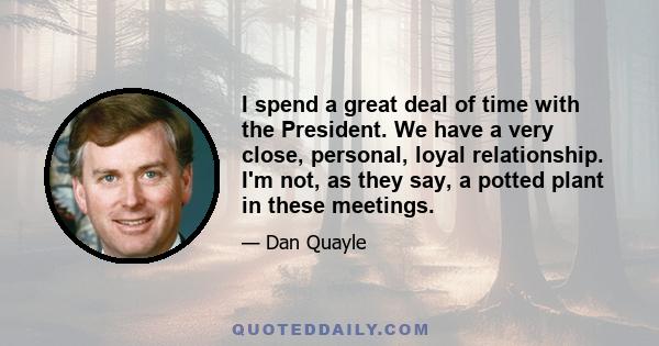 I spend a great deal of time with the President. We have a very close, personal, loyal relationship. I'm not, as they say, a potted plant in these meetings.