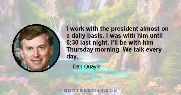 I work with the president almost on a daily basis. I was with him until 6:30 last night. I'll be with him Thursday morning. We talk every day.