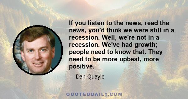 If you listen to the news, read the news, you'd think we were still in a recession. Well, we're not in a recession. We've had growth; people need to know that. They need to be more upbeat, more positive.