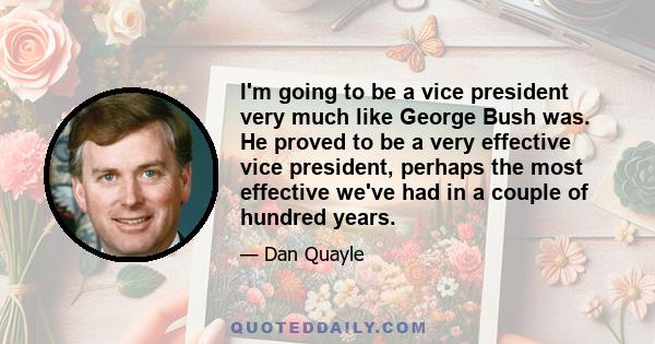 I'm going to be a vice president very much like George Bush was. He proved to be a very effective vice president, perhaps the most effective we've had in a couple of hundred years.