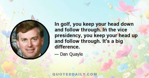 In golf, you keep your head down and follow through. In the vice presidency, you keep your head up and follow through. It's a big difference.