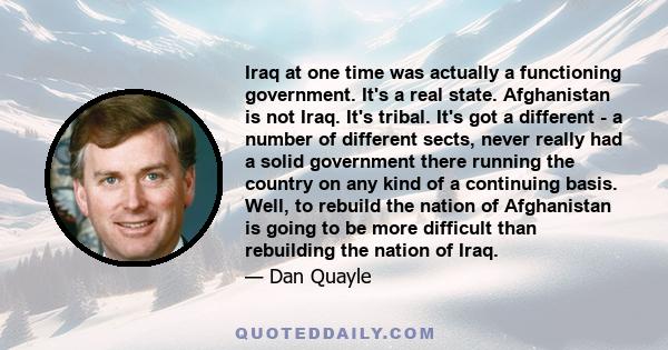 Iraq at one time was actually a functioning government. It's a real state. Afghanistan is not Iraq. It's tribal. It's got a different - a number of different sects, never really had a solid government there running the