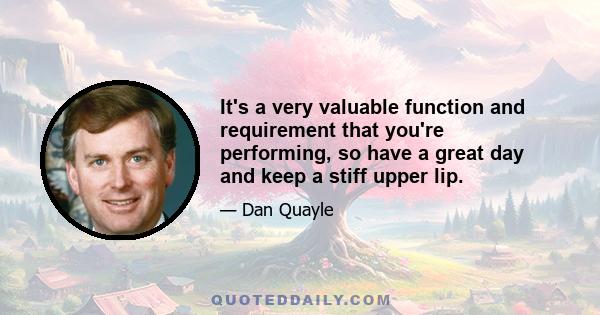 It's a very valuable function and requirement that you're performing, so have a great day and keep a stiff upper lip.