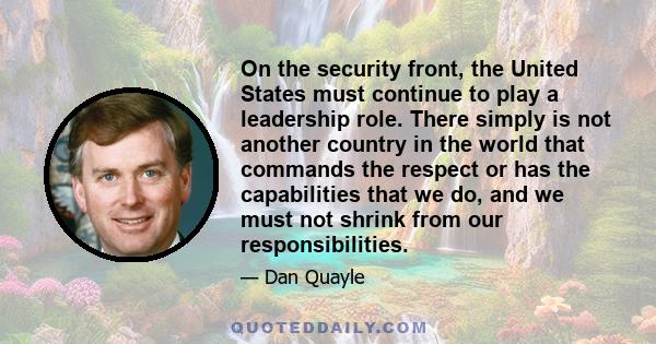 On the security front, the United States must continue to play a leadership role. There simply is not another country in the world that commands the respect or has the capabilities that we do, and we must not shrink