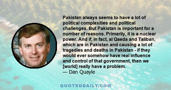 Pakistan always seems to have a lot of political complexities and political challenges. But Pakistan is important for a number of reasons. Primarily, it is a nuclear power. And if, in fact, al Qaeda and Taliban, which