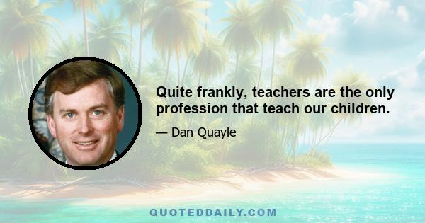 Quite frankly, teachers are the only profession that teach our children.