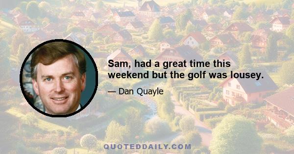 Sam, had a great time this weekend but the golf was lousey.