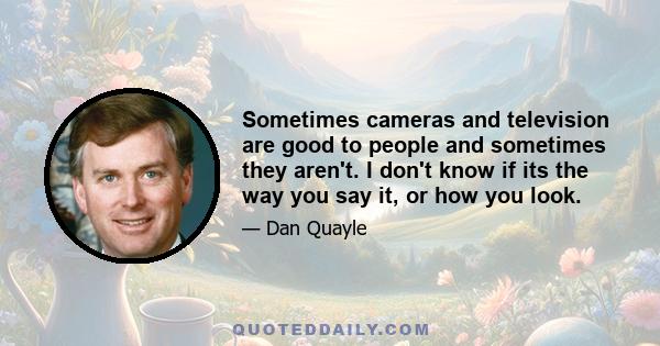 Sometimes cameras and television are good to people and sometimes they aren't. I don't know if its the way you say it, or how you look.