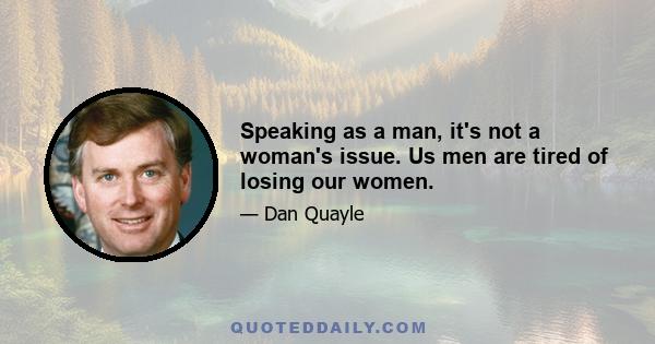 Speaking as a man, it's not a woman's issue. Us men are tired of losing our women.