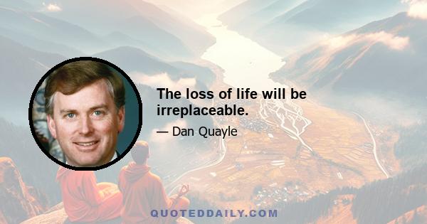 The loss of life will be irreplaceable.