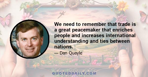 We need to remember that trade is a great peacemaker that enriches people and increases international understanding and ties between nations.