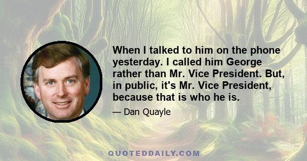 When I talked to him on the phone yesterday. I called him George rather than Mr. Vice President. But, in public, it's Mr. Vice President, because that is who he is.