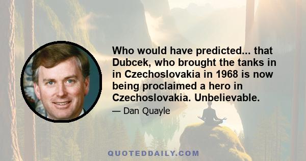 Who would have predicted... that Dubcek, who brought the tanks in in Czechoslovakia in 1968 is now being proclaimed a hero in Czechoslovakia. Unbelievable.