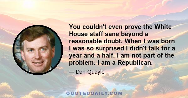 You couldn't even prove the White House staff sane beyond a reasonable doubt. When I was born I was so surprised I didn't talk for a year and a half. I am not part of the problem. I am a Republican.