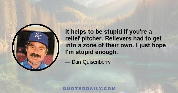 It helps to be stupid if you're a relief pitcher. Relievers had to get into a zone of their own. I just hope I'm stupid enough.