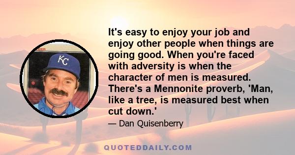 It's easy to enjoy your job and enjoy other people when things are going good. When you're faced with adversity is when the character of men is measured. There's a Mennonite proverb, 'Man, like a tree, is measured best