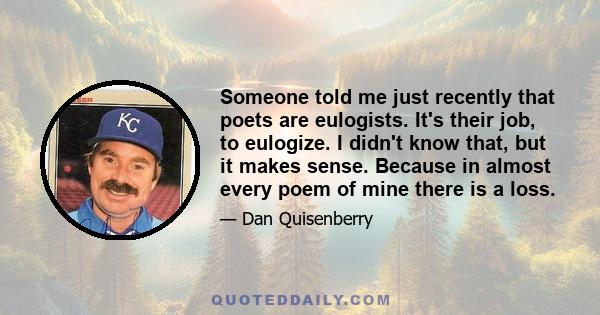 Someone told me just recently that poets are eulogists. It's their job, to eulogize. I didn't know that, but it makes sense. Because in almost every poem of mine there is a loss.