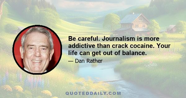 Be careful. Journalism is more addictive than crack cocaine. Your life can get out of balance.