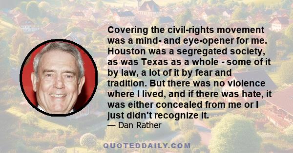 Covering the civil-rights movement was a mind- and eye-opener for me. Houston was a segregated society, as was Texas as a whole - some of it by law, a lot of it by fear and tradition. But there was no violence where I