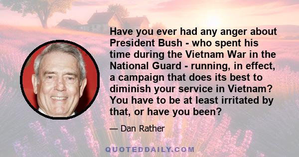 Have you ever had any anger about President Bush - who spent his time during the Vietnam War in the National Guard - running, in effect, a campaign that does its best to diminish your service in Vietnam? You have to be