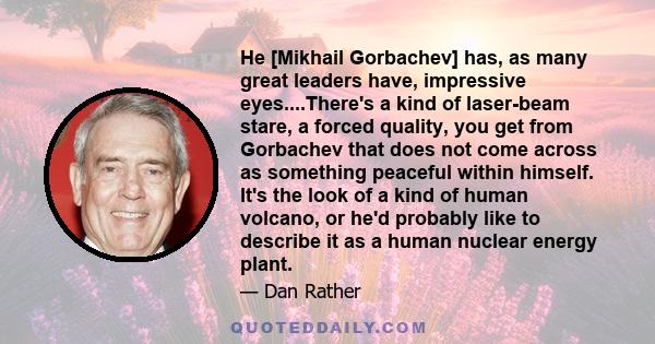 He [Mikhail Gorbachev] has, as many great leaders have, impressive eyes....There's a kind of laser-beam stare, a forced quality, you get from Gorbachev that does not come across as something peaceful within himself.