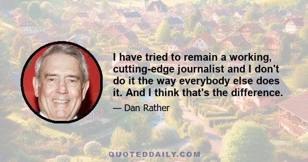 I have tried to remain a working, cutting-edge journalist and I don't do it the way everybody else does it. And I think that's the difference.
