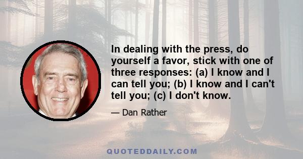 In dealing with the press, do yourself a favor, stick with one of three responses: (a) I know and I can tell you; (b) I know and I can't tell you; (c) I don't know.