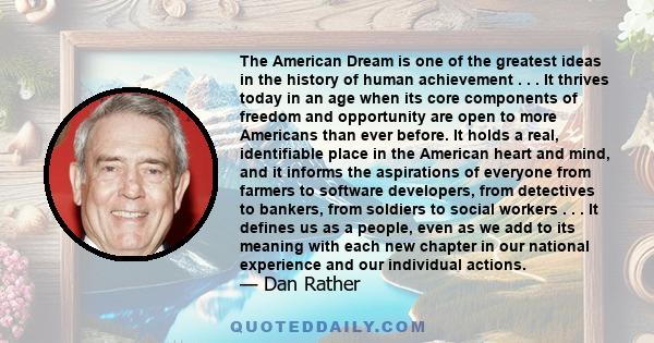 The American Dream is one of the greatest ideas in the history of human achievement . . . It thrives today in an age when its core components of freedom and opportunity are open to more Americans than ever before. It