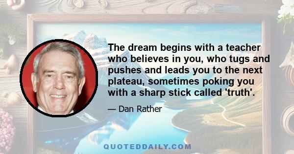 The dream begins with a teacher who believes in you, who tugs and pushes and leads you to the next plateau, sometimes poking you with a sharp stick called 'truth'.