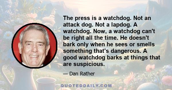 The press is a watchdog. Not an attack dog. Not a lapdog. A watchdog. Now, a watchdog can't be right all the time. He doesn't bark only when he sees or smells something that's dangerous. A good watchdog barks at things