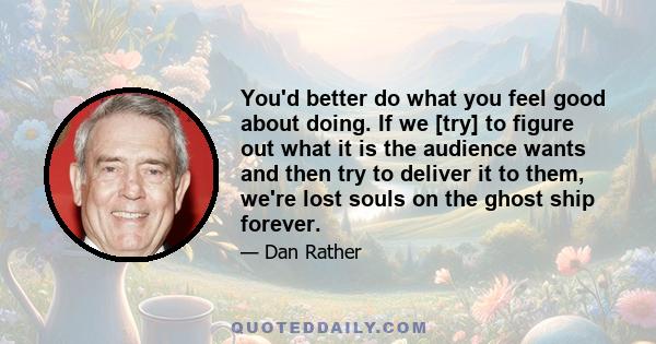 You'd better do what you feel good about doing. If we [try] to figure out what it is the audience wants and then try to deliver it to them, we're lost souls on the ghost ship forever.