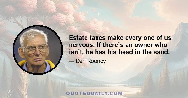 Estate taxes make every one of us nervous. If there’s an owner who isn’t, he has his head in the sand.