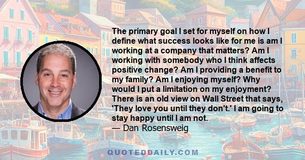 The primary goal I set for myself on how I define what success looks like for me is am I working at a company that matters? Am I working with somebody who I think affects positive change? Am I providing a benefit to my