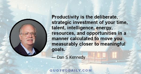 Productivity is the deliberate, strategic investment of your time, talent, intelligence, energy, resources, and opportunities in a manner calculated to move you measurably closer to meaningful goals.